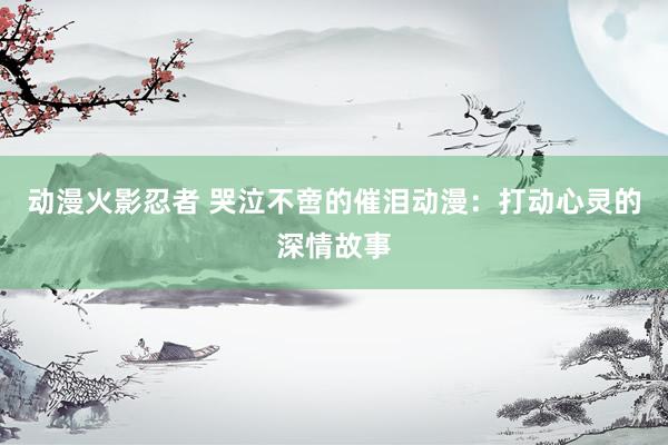 动漫火影忍者 哭泣不啻的催泪动漫：打动心灵的深情故事