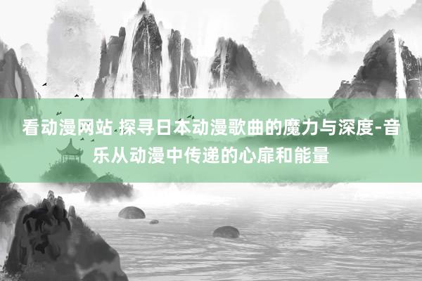 看动漫网站 探寻日本动漫歌曲的魔力与深度-音乐从动漫中传递的心扉和能量