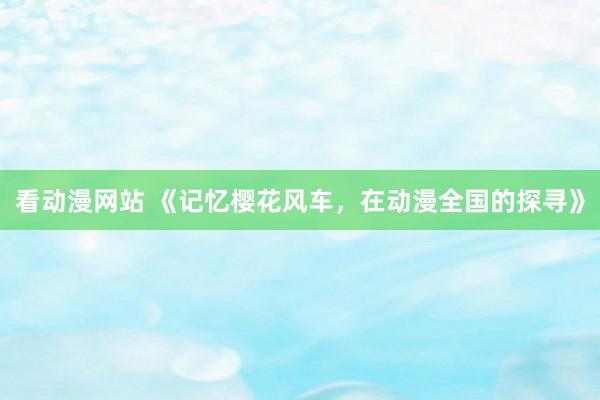 看动漫网站 《记忆樱花风车，在动漫全国的探寻》