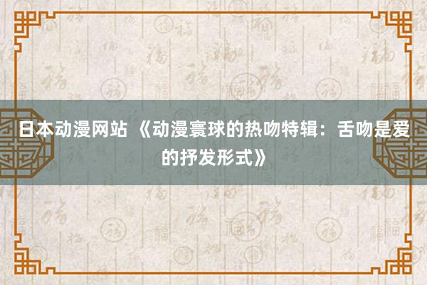 日本动漫网站 《动漫寰球的热吻特辑：舌吻是爱的抒发形式》