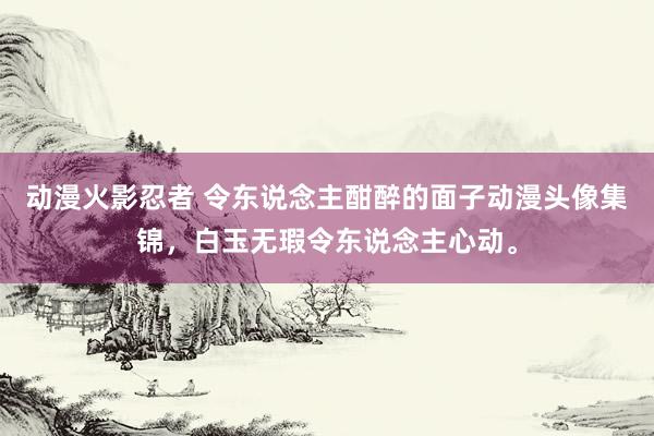 动漫火影忍者 令东说念主酣醉的面子动漫头像集锦，白玉无瑕令东说念主心动。