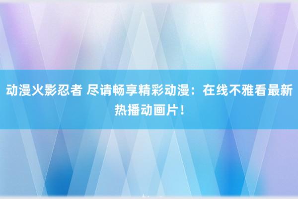 动漫火影忍者 尽请畅享精彩动漫：在线不雅看最新热播动画片！