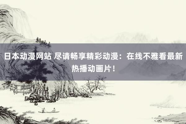 日本动漫网站 尽请畅享精彩动漫：在线不雅看最新热播动画片！