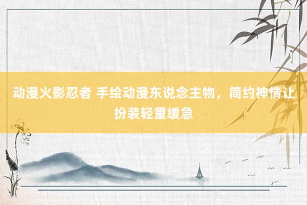 动漫火影忍者 手绘动漫东说念主物，简约神情让扮装轻重缓急