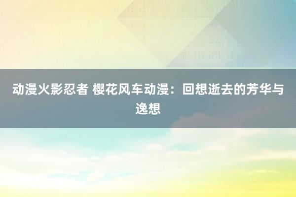 动漫火影忍者 樱花风车动漫：回想逝去的芳华与逸想