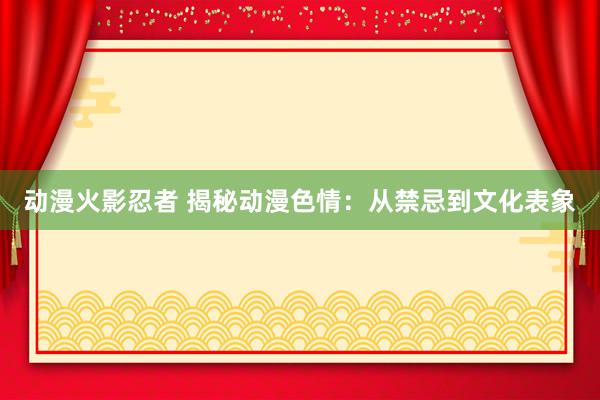 动漫火影忍者 揭秘动漫色情：从禁忌到文化表象
