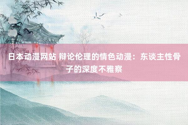日本动漫网站 辩论伦理的情色动漫：东谈主性骨子的深度不雅察