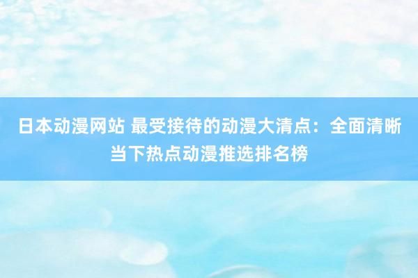 日本动漫网站 最受接待的动漫大清点：全面清晰当下热点动漫推选排名榜