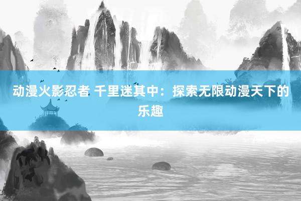 动漫火影忍者 千里迷其中：探索无限动漫天下的乐趣