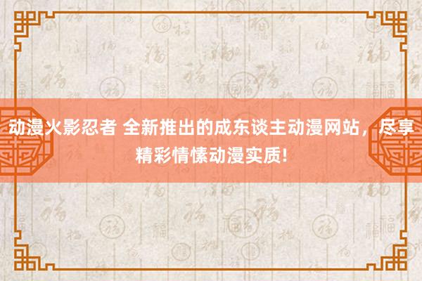 动漫火影忍者 全新推出的成东谈主动漫网站，尽享精彩情愫动漫实质!