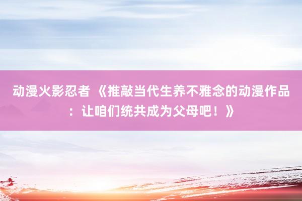 动漫火影忍者 《推敲当代生养不雅念的动漫作品：让咱们统共成为父母吧！》