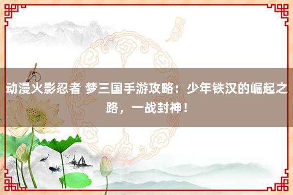 动漫火影忍者 梦三国手游攻略：少年铁汉的崛起之路，一战封神！