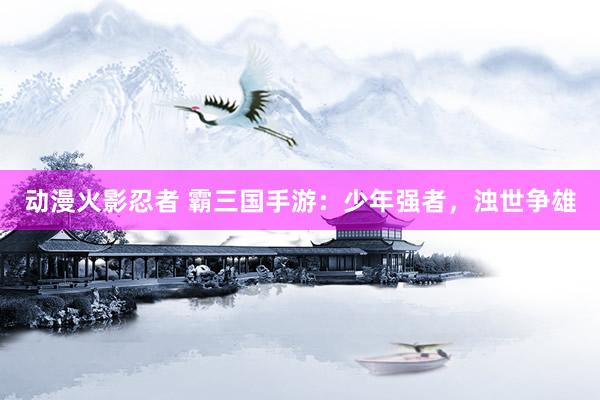 动漫火影忍者 霸三国手游：少年强者，浊世争雄