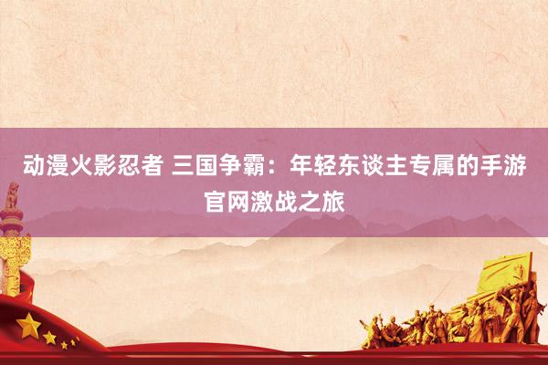 动漫火影忍者 三国争霸：年轻东谈主专属的手游官网激战之旅