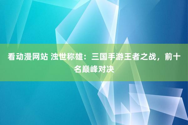 看动漫网站 浊世称雄：三国手游王者之战，前十名巅峰对决