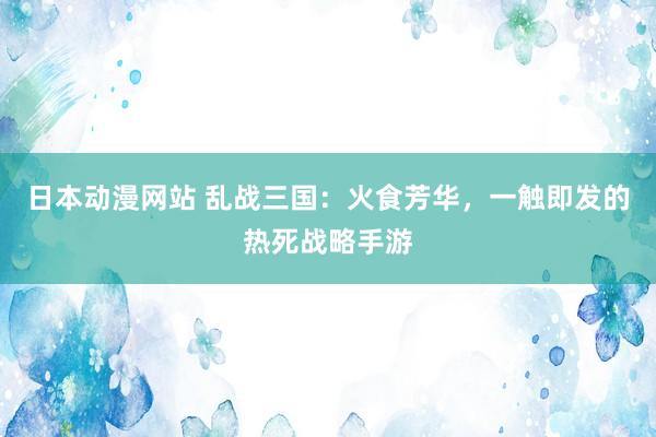 日本动漫网站 乱战三国：火食芳华，一触即发的热死战略手游