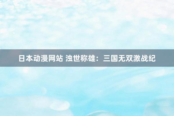 日本动漫网站 浊世称雄：三国无双激战纪
