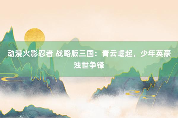 动漫火影忍者 战略版三国：青云崛起，少年英豪浊世争锋