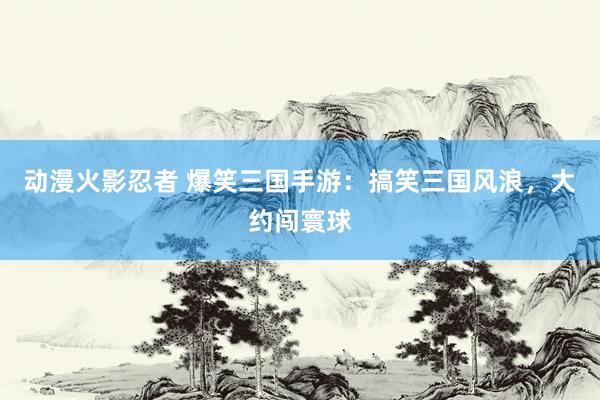 动漫火影忍者 爆笑三国手游：搞笑三国风浪，大约闯寰球