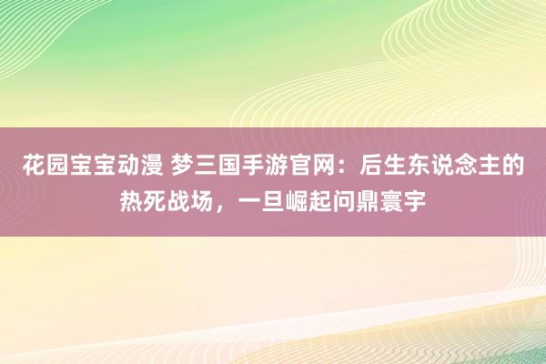 花园宝宝动漫 梦三国手游官网：后生东说念主的热死战场，一旦崛起问鼎寰宇