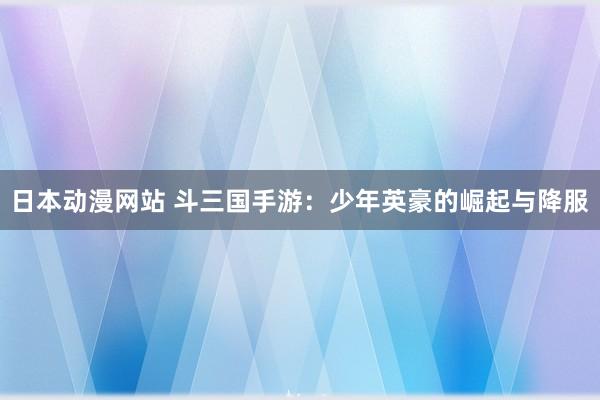 日本动漫网站 斗三国手游：少年英豪的崛起与降服