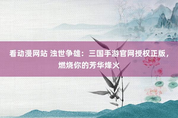 看动漫网站 浊世争雄：三国手游官网授权正版，燃烧你的芳华烽火