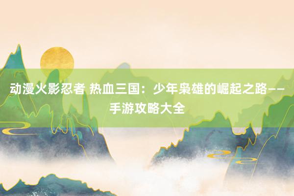 动漫火影忍者 热血三国：少年枭雄的崛起之路——手游攻略大全