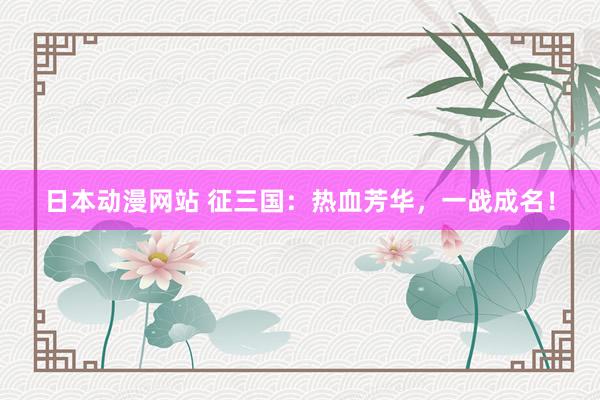 日本动漫网站 征三国：热血芳华，一战成名！