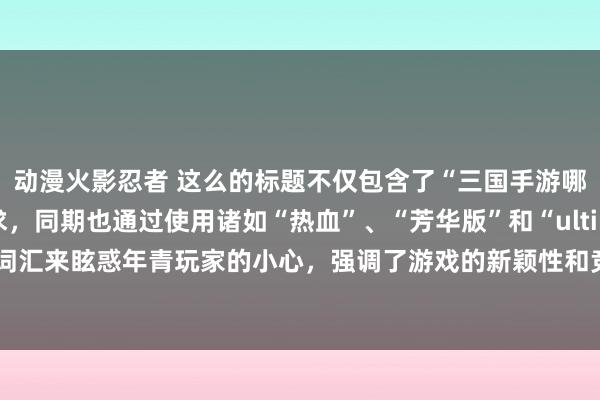动漫火影忍者 这么的标题不仅包含了“三国手游哪个好玩”的中枢需求，同期也通过使用诸如“热血”、“芳华版”和“ultimate 王者”等词汇来眩惑年青玩家的小心，强调了游戏的新颖性和竞争力，激励他们探索和体验的空想。