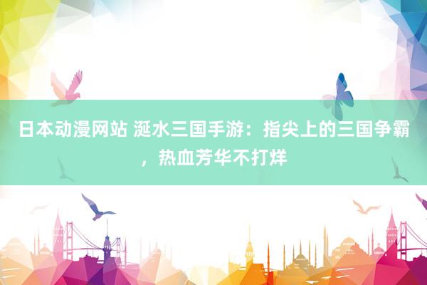 日本动漫网站 涎水三国手游：指尖上的三国争霸，热血芳华不打烊