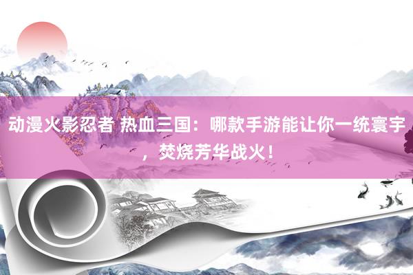 动漫火影忍者 热血三国：哪款手游能让你一统寰宇，焚烧芳华战火！