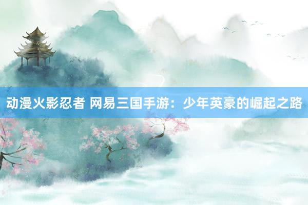 动漫火影忍者 网易三国手游：少年英豪的崛起之路