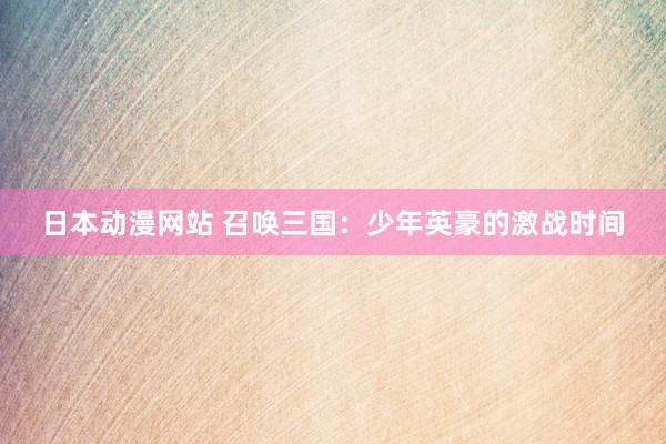 日本动漫网站 召唤三国：少年英豪的激战时间