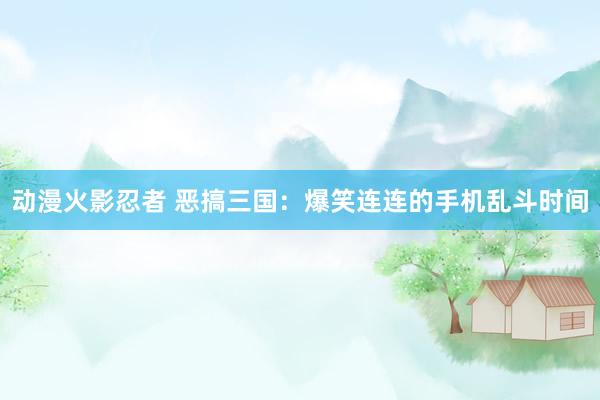 动漫火影忍者 恶搞三国：爆笑连连的手机乱斗时间