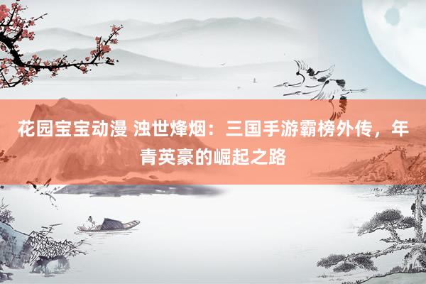 花园宝宝动漫 浊世烽烟：三国手游霸榜外传，年青英豪的崛起之路