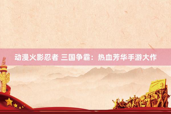 动漫火影忍者 三国争霸：热血芳华手游大作