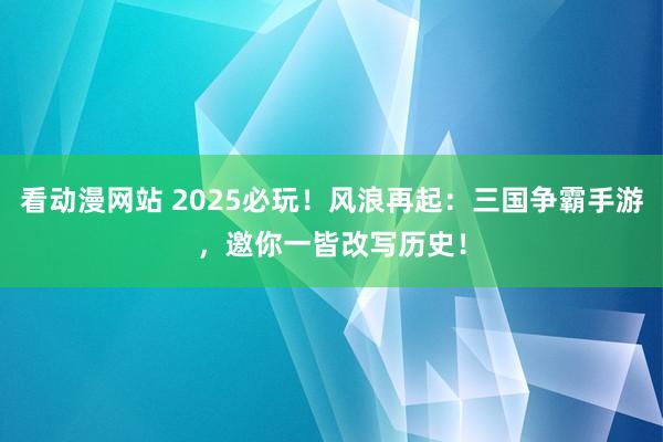 看动漫网站 2025必玩！风浪再起：三国争霸手游，邀你一皆改写历史！