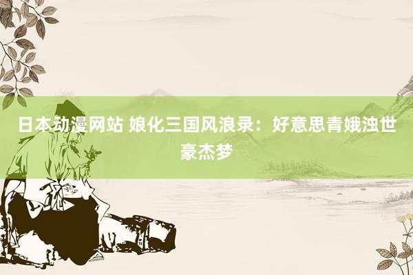 日本动漫网站 娘化三国风浪录：好意思青娥浊世豪杰梦