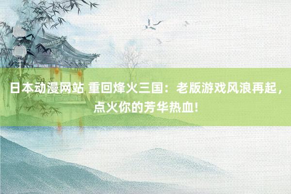 日本动漫网站 重回烽火三国：老版游戏风浪再起，点火你的芳华热血!