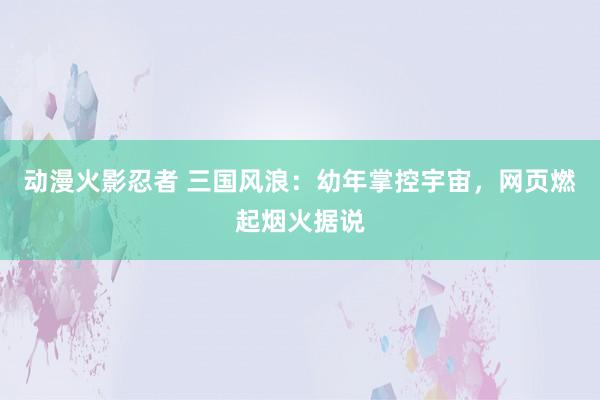 动漫火影忍者 三国风浪：幼年掌控宇宙，网页燃起烟火据说