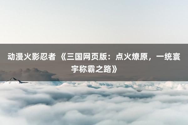 动漫火影忍者 《三国网页版：点火燎原，一统寰宇称霸之路》
