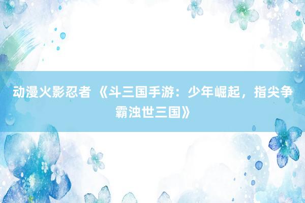 动漫火影忍者 《斗三国手游：少年崛起，指尖争霸浊世三国》