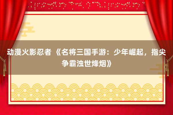 动漫火影忍者 《名将三国手游：少年崛起，指尖争霸浊世烽烟》
