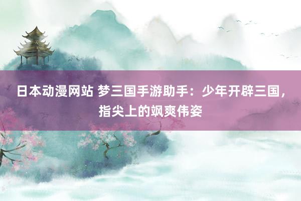 日本动漫网站 梦三国手游助手：少年开辟三国，指尖上的飒爽伟姿
