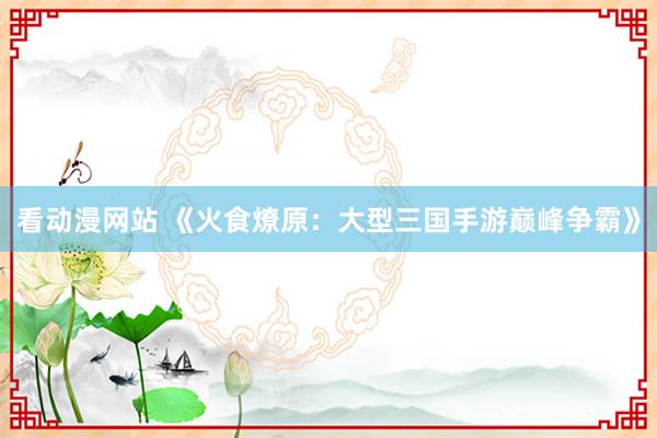 看动漫网站 《火食燎原：大型三国手游巅峰争霸》