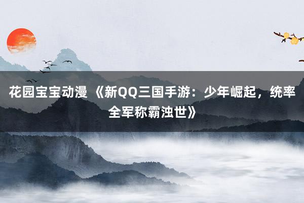 花园宝宝动漫 《新QQ三国手游：少年崛起，统率全军称霸浊世》