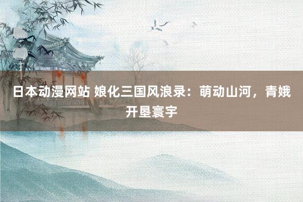 日本动漫网站 娘化三国风浪录：萌动山河，青娥开垦寰宇