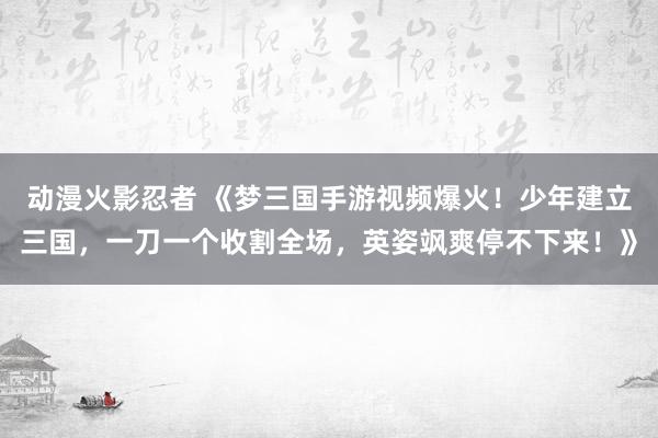动漫火影忍者 《梦三国手游视频爆火！少年建立三国，一刀一个收割全场，英姿飒爽停不下来！》