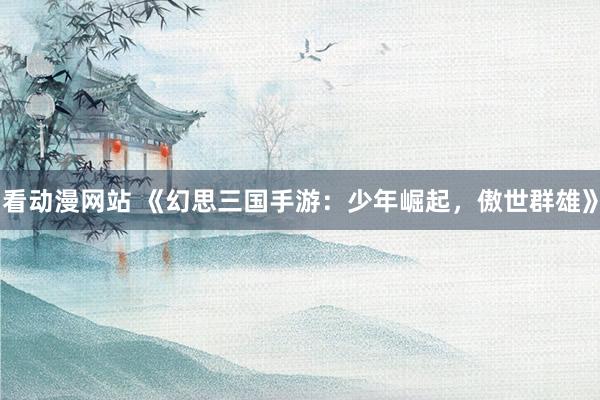 看动漫网站 《幻思三国手游：少年崛起，傲世群雄》