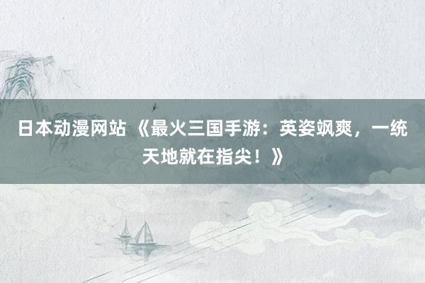 日本动漫网站 《最火三国手游：英姿飒爽，一统天地就在指尖！》